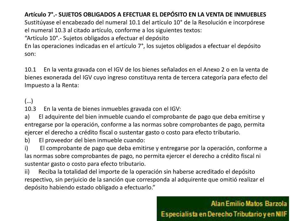 Artículo 7°.- SUJETOS OBLIGADOS A EFECTUAR EL DEPÓSITO EN LA VENTA DE INMUEBLES Sustitúyase el encabezado del numeral 10.1 del artículo 10° de la Resolución e incorpórese el numeral 10.3 al citado artículo, conforme a los siguientes textos: Artículo 10°.- Sujetos obligados a efectuar el depósito En las operaciones indicadas en el artículo 7°, los sujetos obligados a efectuar el depósito son: 10.1 En la venta gravada con el IGV de los bienes señalados en el Anexo 2 o en la venta de bienes exonerada del IGV cuyo ingreso constituya renta de tercera categoría para efecto del Impuesto a la Renta: (…) 10.3 En la venta de bienes inmuebles gravada con el IGV: a) El adquirente del bien inmueble cuando el comprobante de pago que deba emitirse y entregarse por la operación, conforme a las normas sobre comprobantes de pago, permita ejercer el derecho a crédito fiscal o sustentar gasto o costo para efecto tributario.