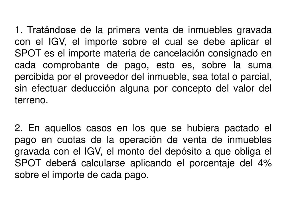 1. Tratándose de la primera venta de inmuebles gravada con el IGV, el importe sobre el cual se debe aplicar el SPOT es el importe materia de cancelación consignado en cada comprobante de pago, esto es, sobre la suma percibida por el proveedor del inmueble, sea total o parcial, sin efectuar deducción alguna por concepto del valor del terreno.