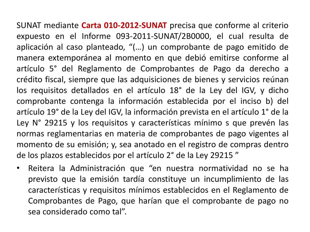 SUNAT mediante Carta SUNAT precisa que conforme al criterio expuesto en el Informe SUNAT/2B0000, el cual resulta de aplicación al caso planteado, (…) un comprobante de pago emitido de manera extemporánea al momento en que debió emitirse conforme al artículo 5° del Reglamento de Comprobantes de Pago da derecho a crédito fiscal, siempre que las adquisiciones de bienes y servicios reúnan los requisitos detallados en el artículo 18° de la Ley del IGV, y dicho comprobante contenga la información establecida por el inciso b) del artículo 19° de la Ley del IGV, la información prevista en el artículo 1° de la Ley N° y los requisitos y características mínimo s que prevén las normas reglamentarias en materia de comprobantes de pago vigentes al momento de su emisión; y, sea anotado en el registro de compras dentro de los plazos establecidos por el artículo 2° de la Ley