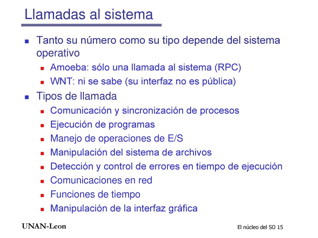Llamadas al sistema Tanto su número como su tipo depende del sistema operativo. Amoeba: sólo una llamada al sistema (RPC)