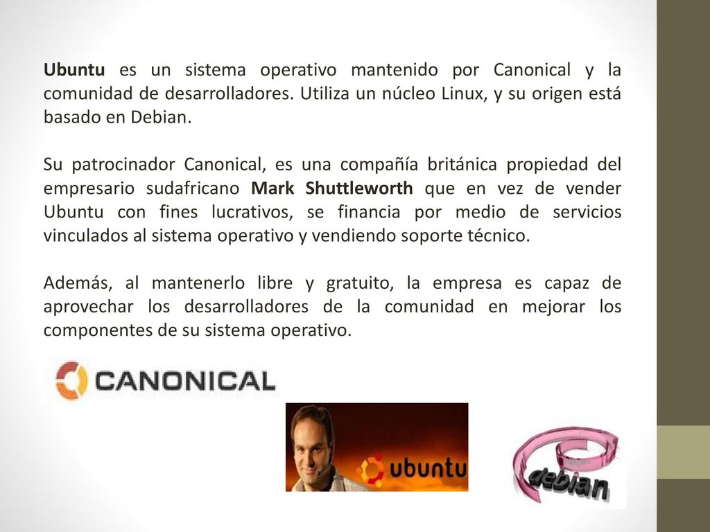 Ubuntu es un sistema operativo mantenido por Canonical y la comunidad de desarrolladores. Utiliza un núcleo Linux, y su origen está basado en Debian.