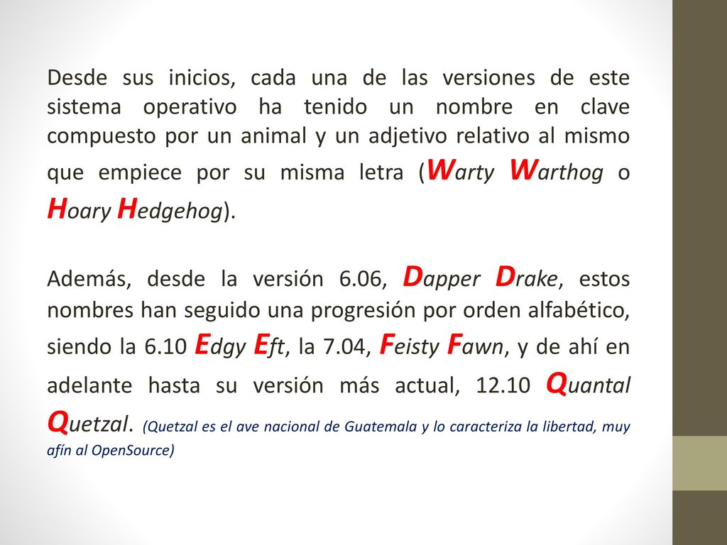 Desde sus inicios, cada una de las versiones de este sistema operativo ha tenido un nombre en clave compuesto por un animal y un adjetivo relativo al mismo que empiece por su misma letra (Warty Warthog o Hoary Hedgehog).