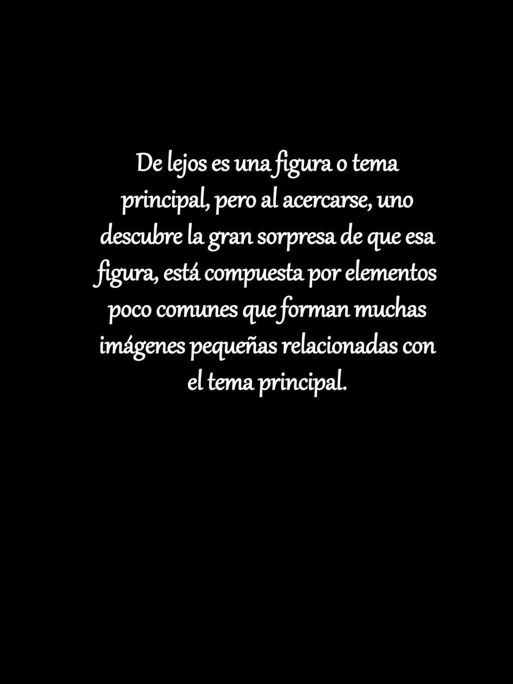 De lejos es una figura o tema principal, pero al acercarse, uno descubre la gran sorpresa de que esa figura, está compuesta por elementos poco comunes que forman muchas imágenes pequeñas relacionadas con el tema principal.