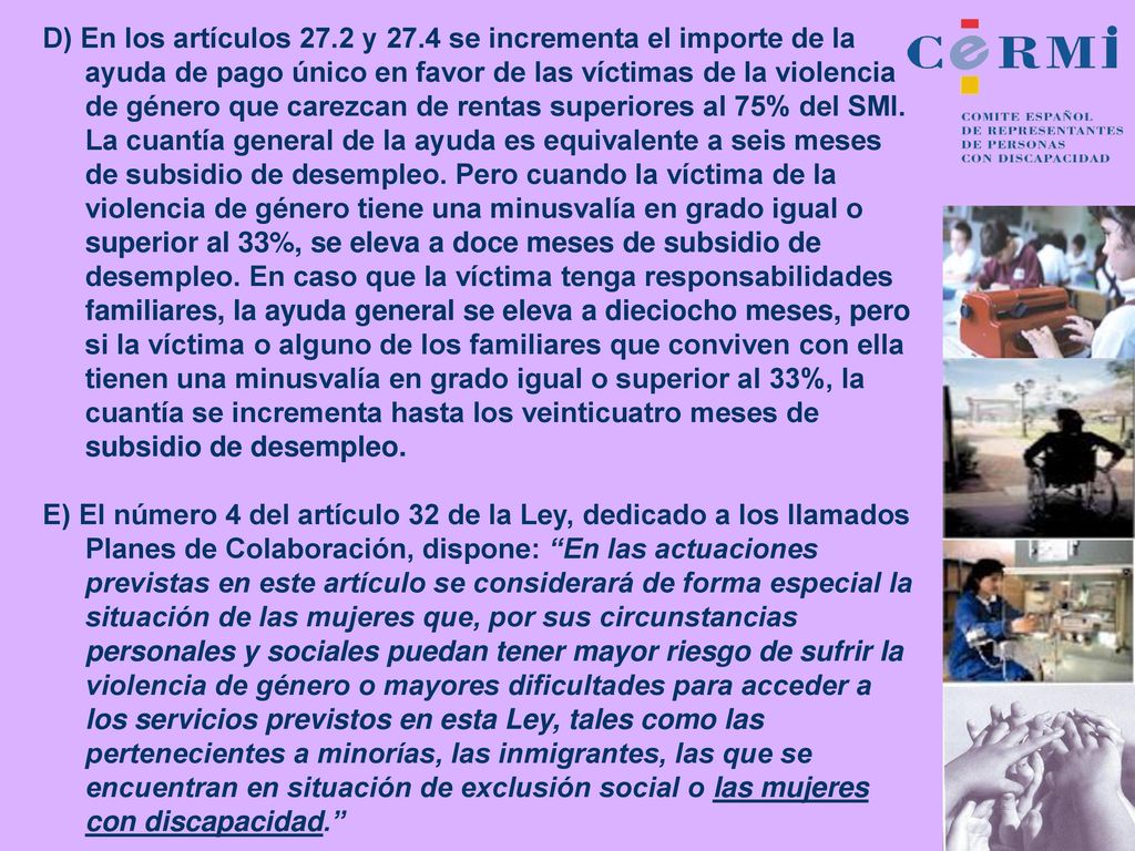 D) En los artículos 27.2 y 27.4 se incrementa el importe de la ayuda de pago único en favor de las víctimas de la violencia de género que carezcan de rentas superiores al 75% del SMI. La cuantía general de la ayuda es equivalente a seis meses de subsidio de desempleo. Pero cuando la víctima de la violencia de género tiene una minusvalía en grado igual o superior al 33%, se eleva a doce meses de subsidio de desempleo. En caso que la víctima tenga responsabilidades familiares, la ayuda general se eleva a dieciocho meses, pero si la víctima o alguno de los familiares que conviven con ella tienen una minusvalía en grado igual o superior al 33%, la cuantía se incrementa hasta los veinticuatro meses de subsidio de desempleo.