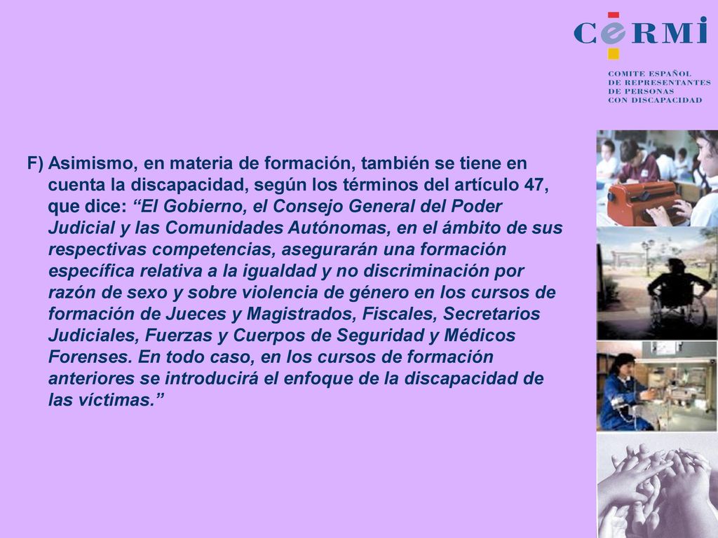F) Asimismo, en materia de formación, también se tiene en cuenta la discapacidad, según los términos del artículo 47, que dice: El Gobierno, el Consejo General del Poder Judicial y las Comunidades Autónomas, en el ámbito de sus respectivas competencias, asegurarán una formación específica relativa a la igualdad y no discriminación por razón de sexo y sobre violencia de género en los cursos de formación de Jueces y Magistrados, Fiscales, Secretarios Judiciales, Fuerzas y Cuerpos de Seguridad y Médicos Forenses.
