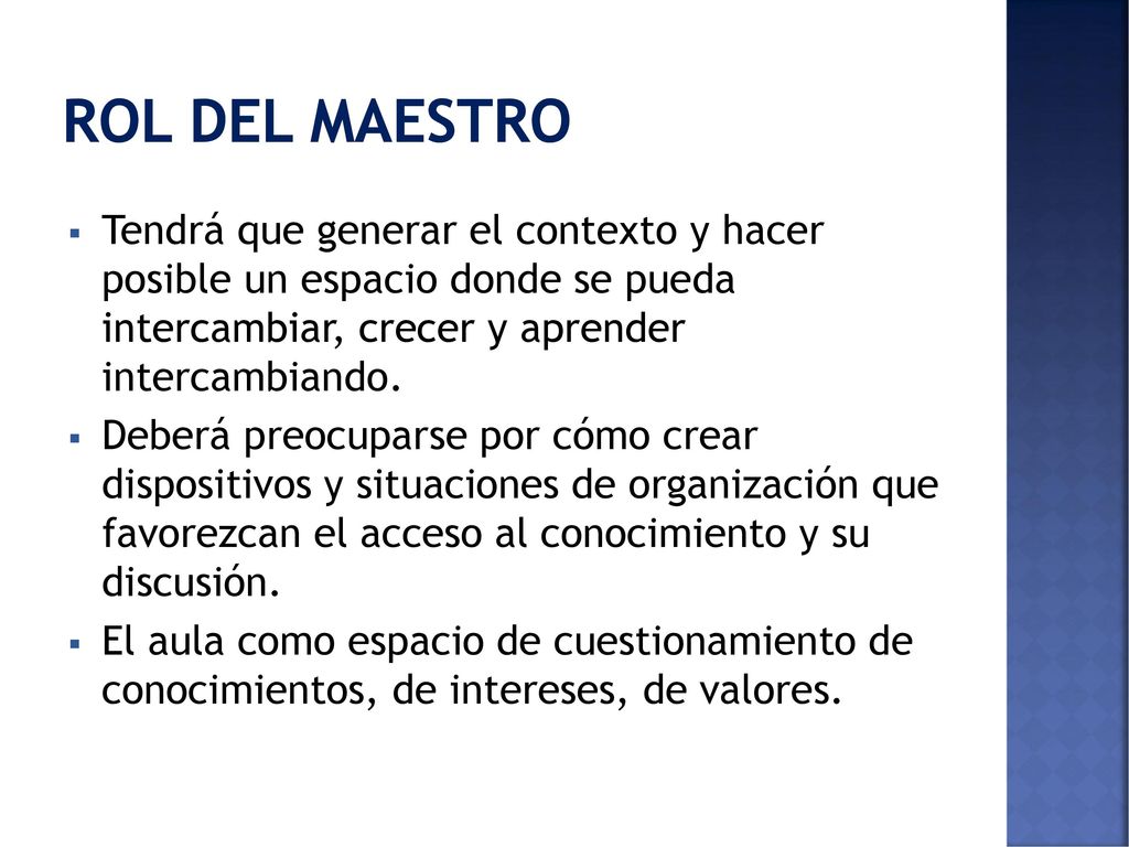 Rol del maestro Tendrá que generar el contexto y hacer posible un espacio donde se pueda intercambiar, crecer y aprender intercambiando.