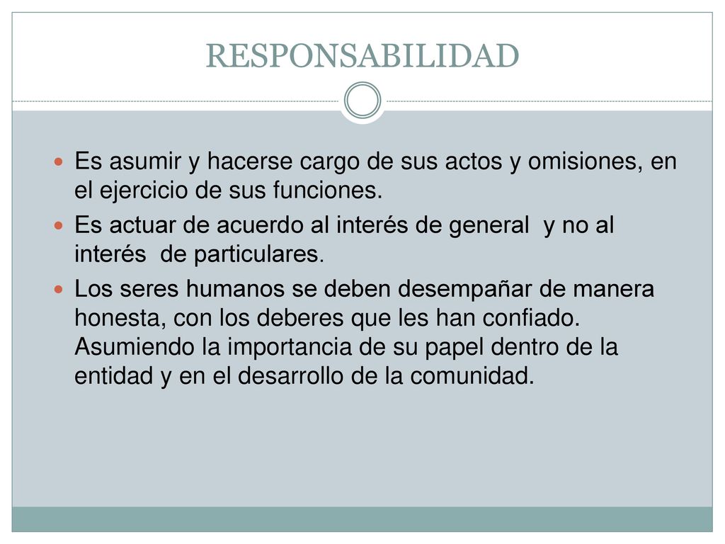 RESPONSABILIDAD Es asumir y hacerse cargo de sus actos y omisiones, en el ejercicio de sus funciones.