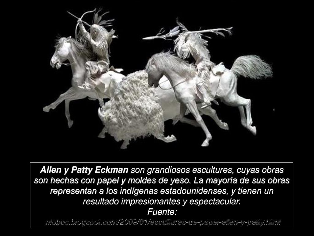Allen y Patty Eckman son grandiosos escultures, cuyas obras son hechas con papel y moldes de yeso. La mayoría de sus obras representan a los indígenas estadounidenses, y tienen un resultado impresionantes y espectacular.