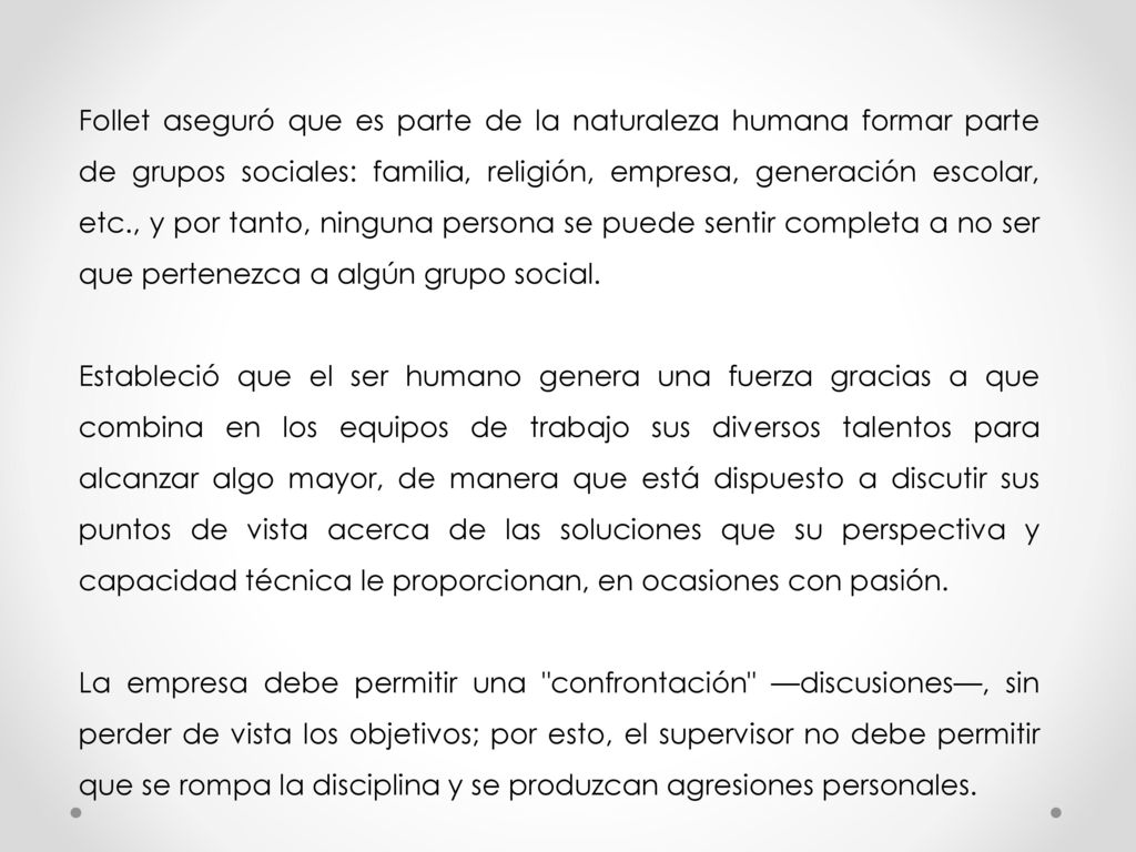 Follet aseguró que es parte de la naturaleza humana formar parte de grupos sociales: familia, religión, empresa, generación escolar, etc., y por tanto, ninguna persona se puede sentir completa a no ser que pertenezca a algún grupo social.