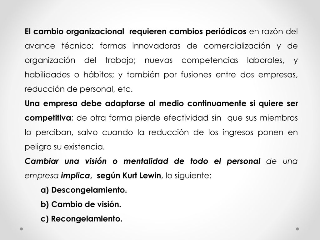 El cambio organizacional requieren cambios periódicos en razón del avance técnico; formas innovadoras de comercialización y de organización del trabajo; nuevas competencias laborales, y habilidades o hábitos; y también por fusiones entre dos empresas, reducción de personal, etc.