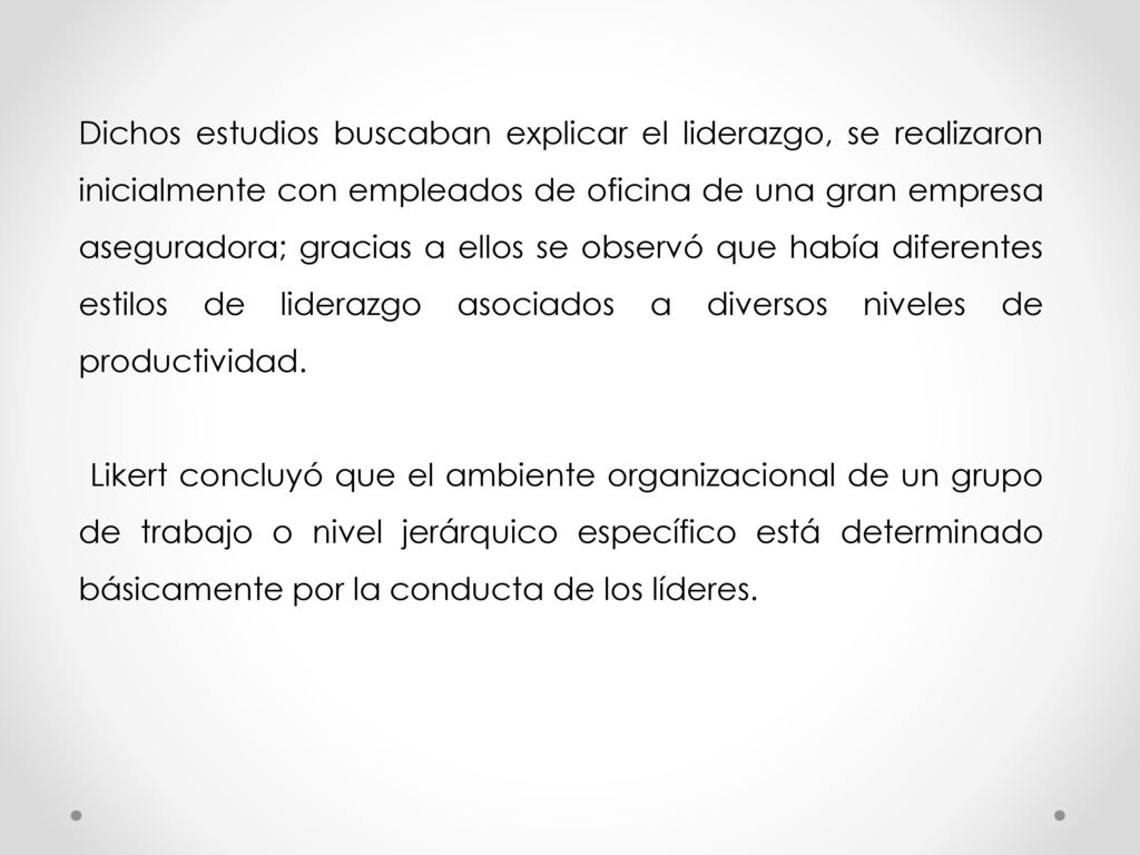 Dichos estudios buscaban explicar el liderazgo, se realizaron inicialmente con empleados de oficina de una gran empresa aseguradora; gracias a ellos se observó que había diferentes estilos de liderazgo asociados a diversos niveles de productividad.