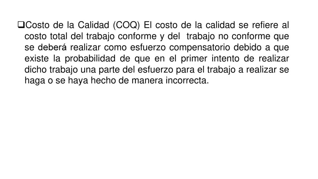 Costo de la Calidad (COQ) El costo de la calidad se refiere al costo total del trabajo conforme y del trabajo no conforme que se deberá realizar como esfuerzo compensatorio debido a que existe la probabilidad de que en el primer intento de realizar dicho trabajo una parte del esfuerzo para el trabajo a realizar se haga o se haya hecho de manera incorrecta.