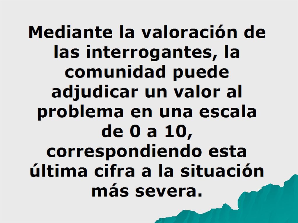 Mediante la valoración de las interrogantes, la comunidad puede adjudicar un valor al problema en una escala de 0 a 10, correspondiendo esta última cifra a la situación más severa.