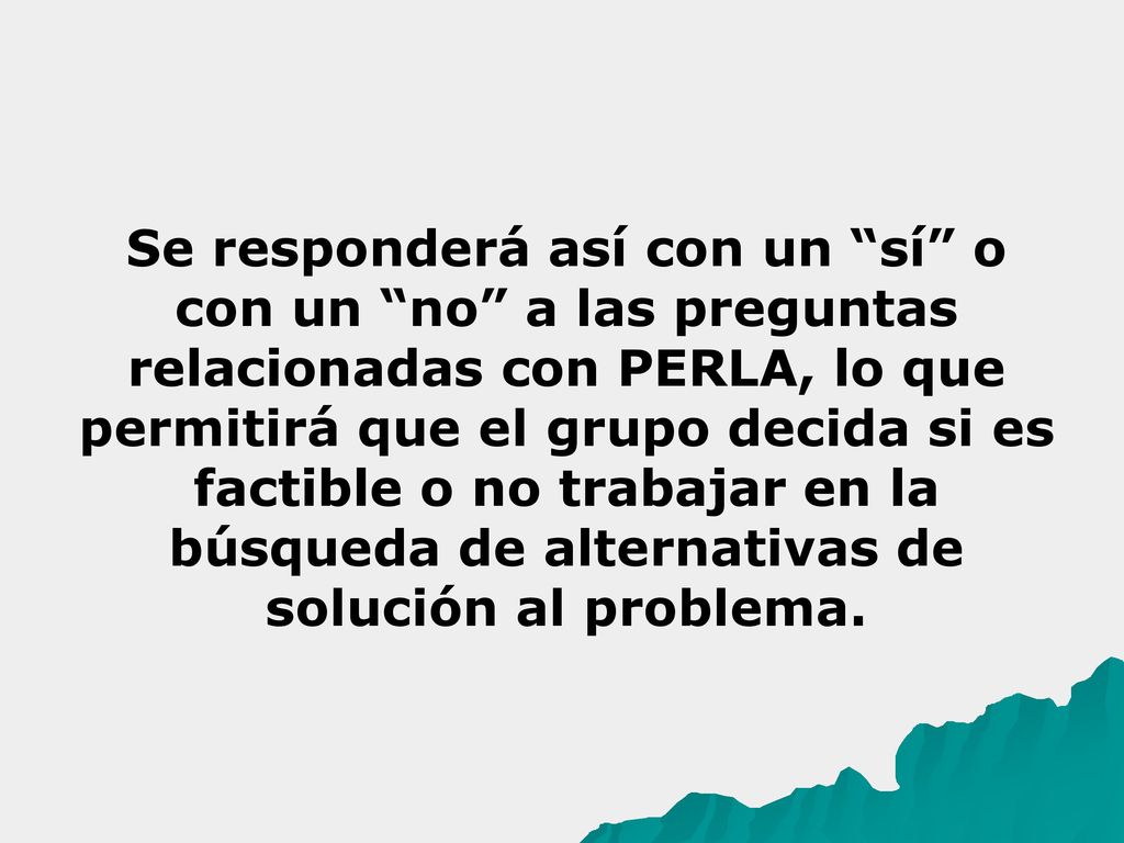 Se responderá así con un sí o con un no a las preguntas relacionadas con PERLA, lo que permitirá que el grupo decida si es factible o no trabajar en la búsqueda de alternativas de solución al problema.