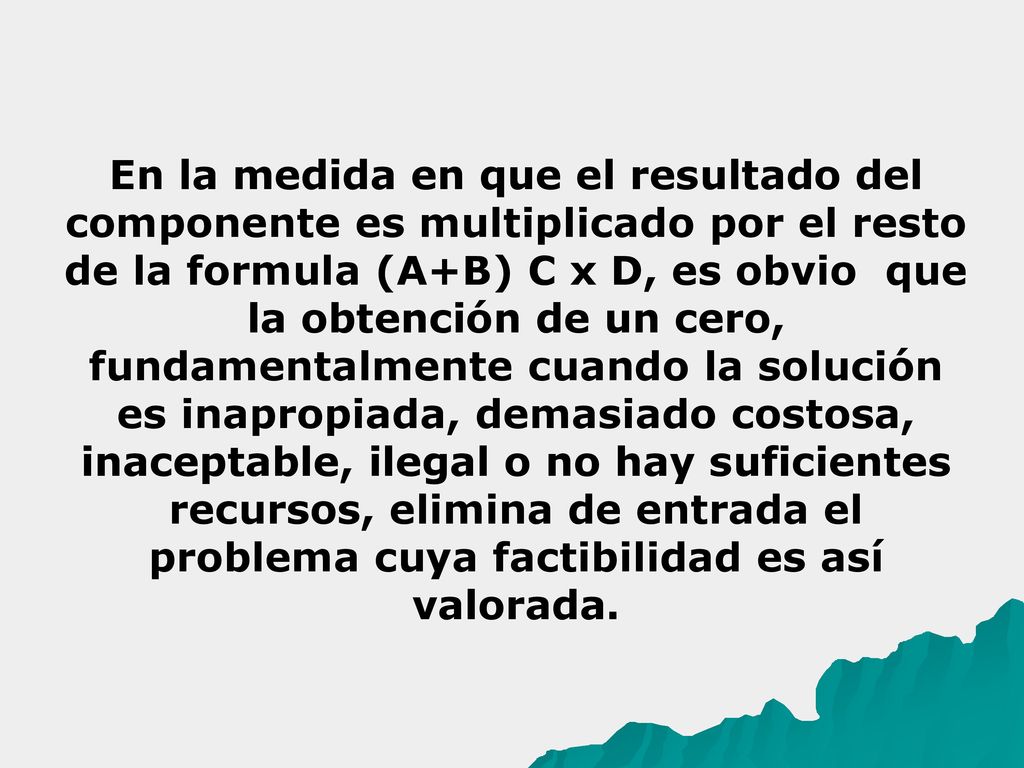 En la medida en que el resultado del componente es multiplicado por el resto de la formula (A+B) C x D, es obvio que la obtención de un cero, fundamentalmente cuando la solución es inapropiada, demasiado costosa, inaceptable, ilegal o no hay suficientes recursos, elimina de entrada el problema cuya factibilidad es así valorada.