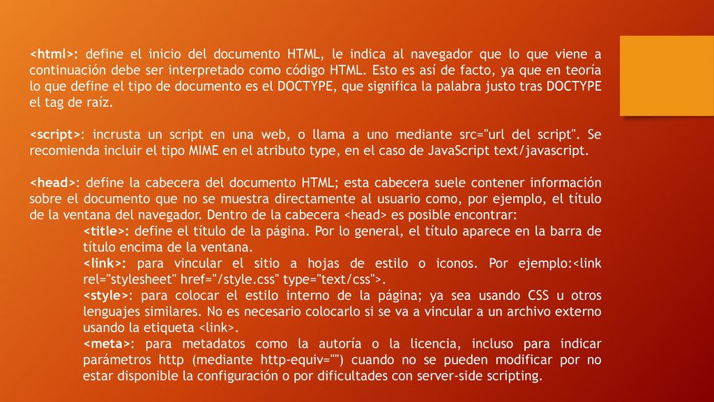 <html>: define el inicio del documento HTML, le indica al navegador que lo que viene a continuación debe ser interpretado como código HTML. Esto es así de facto, ya que en teoría lo que define el tipo de documento es el DOCTYPE, que significa la palabra justo tras DOCTYPE el tag de raíz.