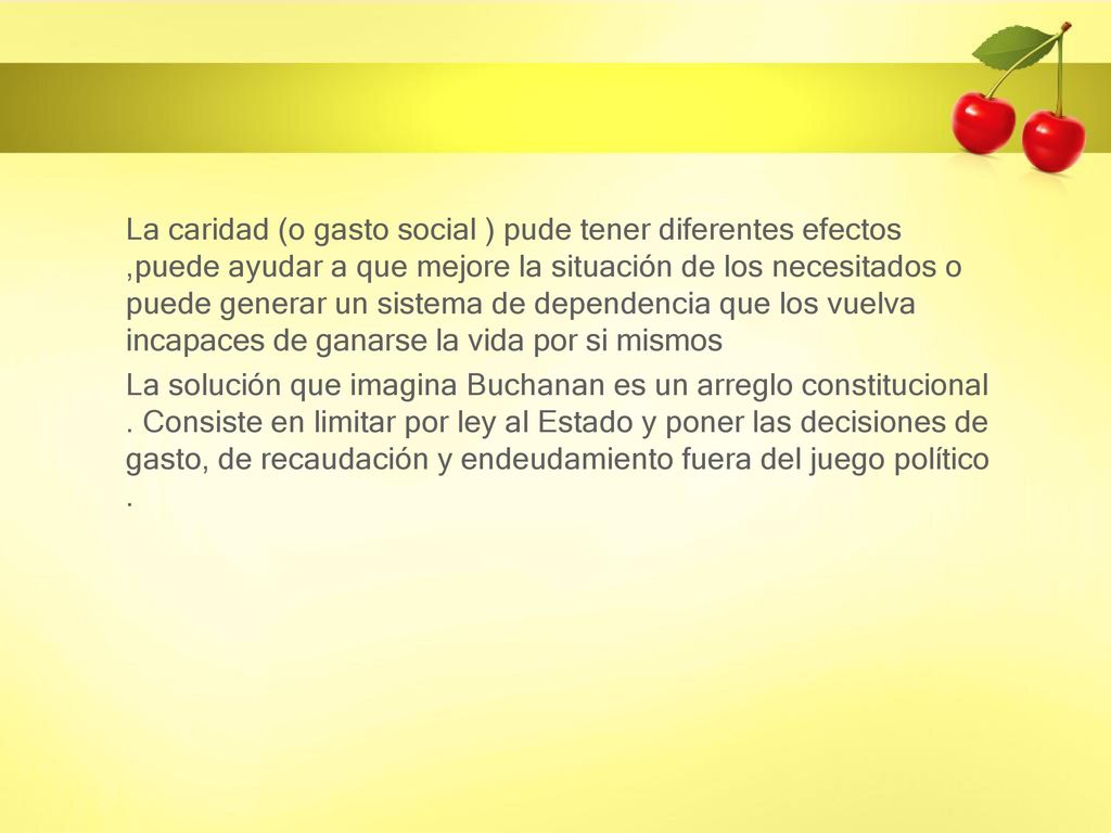 La caridad (o gasto social ) pude tener diferentes efectos ,puede ayudar a que mejore la situación de los necesitados o puede generar un sistema de dependencia que los vuelva incapaces de ganarse la vida por si mismos La solución que imagina Buchanan es un arreglo constitucional .