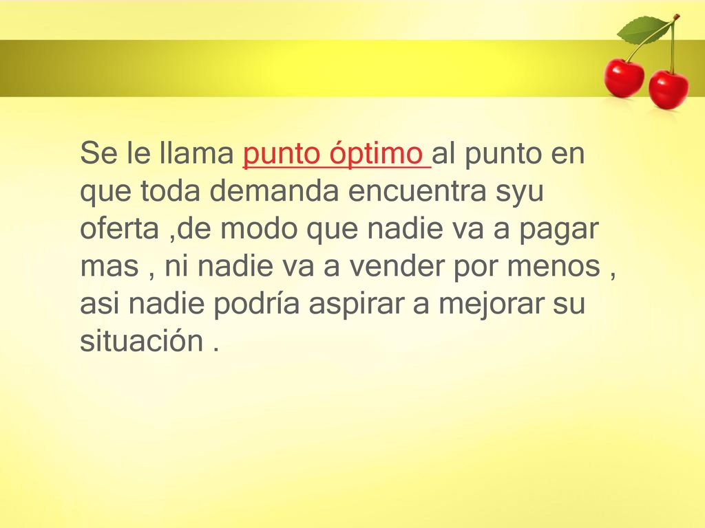 Se le llama punto óptimo al punto en que toda demanda encuentra syu oferta ,de modo que nadie va a pagar mas , ni nadie va a vender por menos , asi nadie podría aspirar a mejorar su situación .