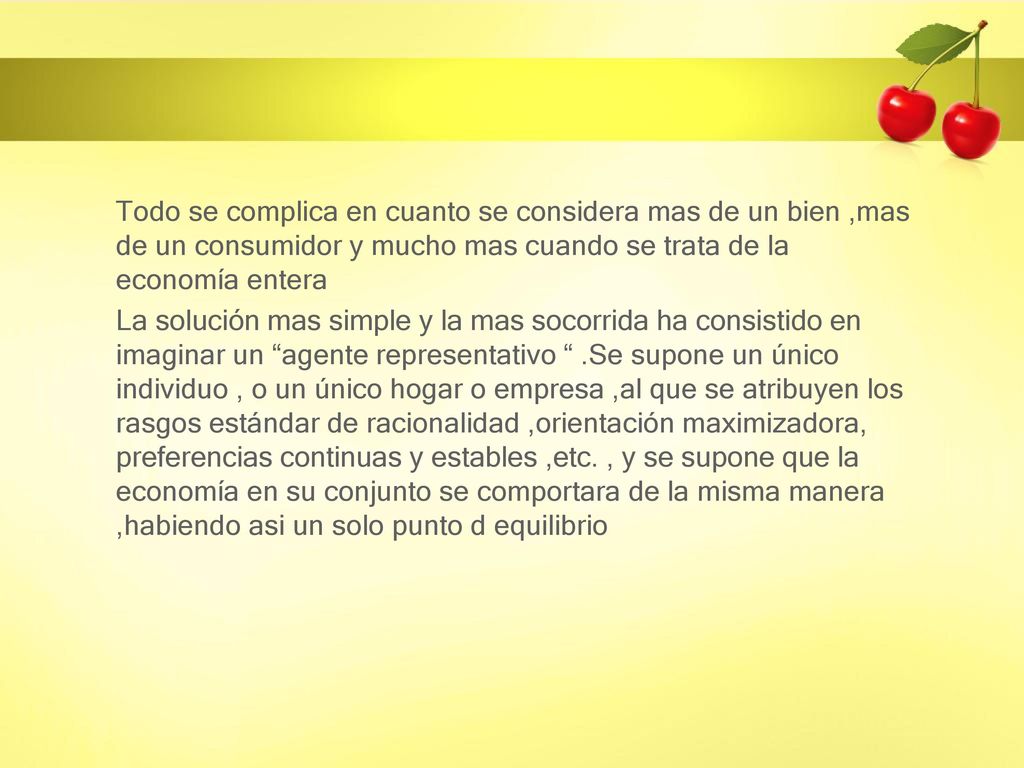 Todo se complica en cuanto se considera mas de un bien ,mas de un consumidor y mucho mas cuando se trata de la economía entera La solución mas simple y la mas socorrida ha consistido en imaginar un agente representativo .Se supone un único individuo , o un único hogar o empresa ,al que se atribuyen los rasgos estándar de racionalidad ,orientación maximizadora, preferencias continuas y estables ,etc.