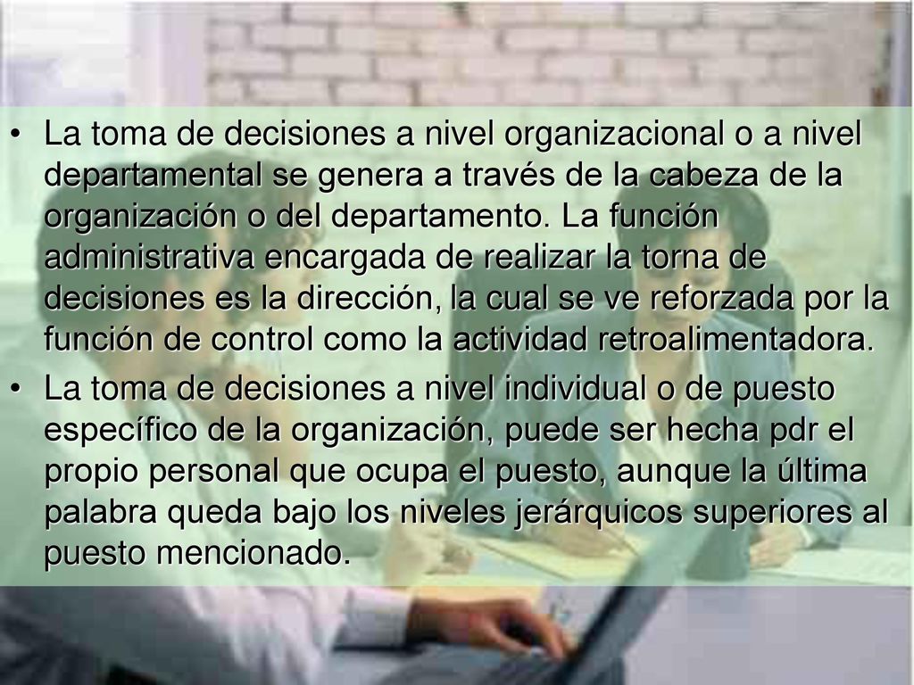La toma de decisiones a nivel organizacional o a nivel departamental se genera a través de la cabeza de la organización o del departamento. La función administrativa encargada de realizar la torna de decisiones es la dirección, la cual se ve reforzada por la función de control como la actividad retroalimentadora.