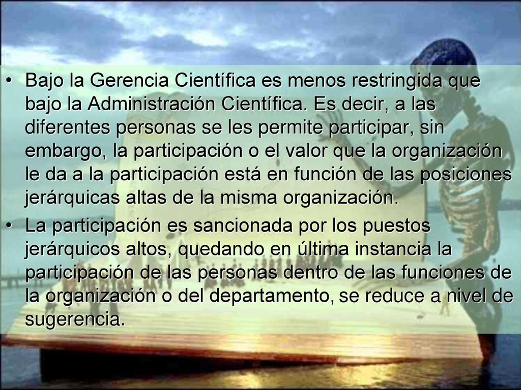 Bajo la Gerencia Científica es menos restringida que bajo la Administración Científica. Es decir, a las diferentes personas se les permite participar, sin embargo, la participación o el valor que la organización le da a la participación está en función de las posiciones jerárquicas altas de la misma organización.