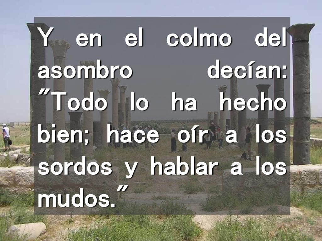 Y en el colmo del asombro decían: Todo lo ha hecho bien; hace oír a los sordos y hablar a los mudos.