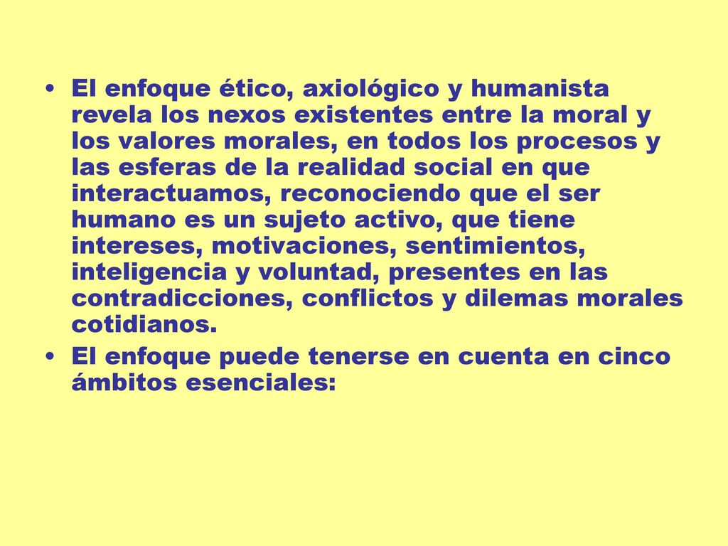 El enfoque ético, axiológico y humanista revela los nexos existentes entre la moral y los valores morales, en todos los procesos y las esferas de la realidad social en que interactuamos, reconociendo que el ser humano es un sujeto activo, que tiene intereses, motivaciones, sentimientos, inteligencia y voluntad, presentes en las contradicciones, conflictos y dilemas morales cotidianos.
