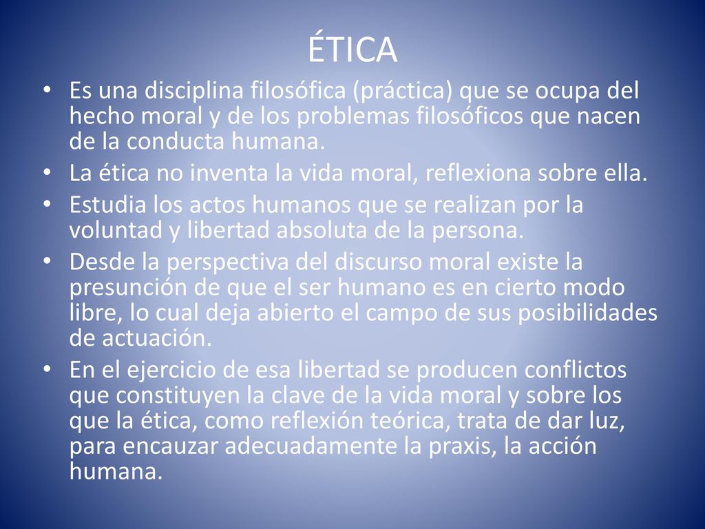 ÉTICA Es una disciplina filosófica (práctica) que se ocupa del hecho moral y de los problemas filosóficos que nacen de la conducta humana.