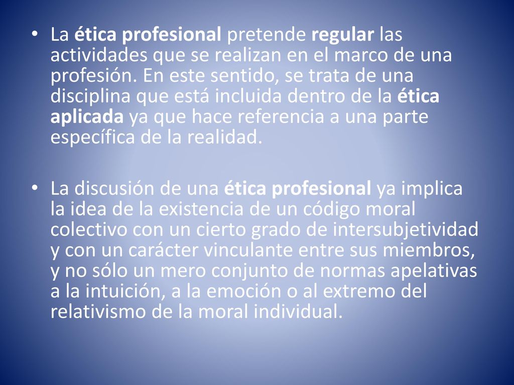 La ética profesional pretende regular las actividades que se realizan en el marco de una profesión. En este sentido, se trata de una disciplina que está incluida dentro de la ética aplicada ya que hace referencia a una parte específica de la realidad.