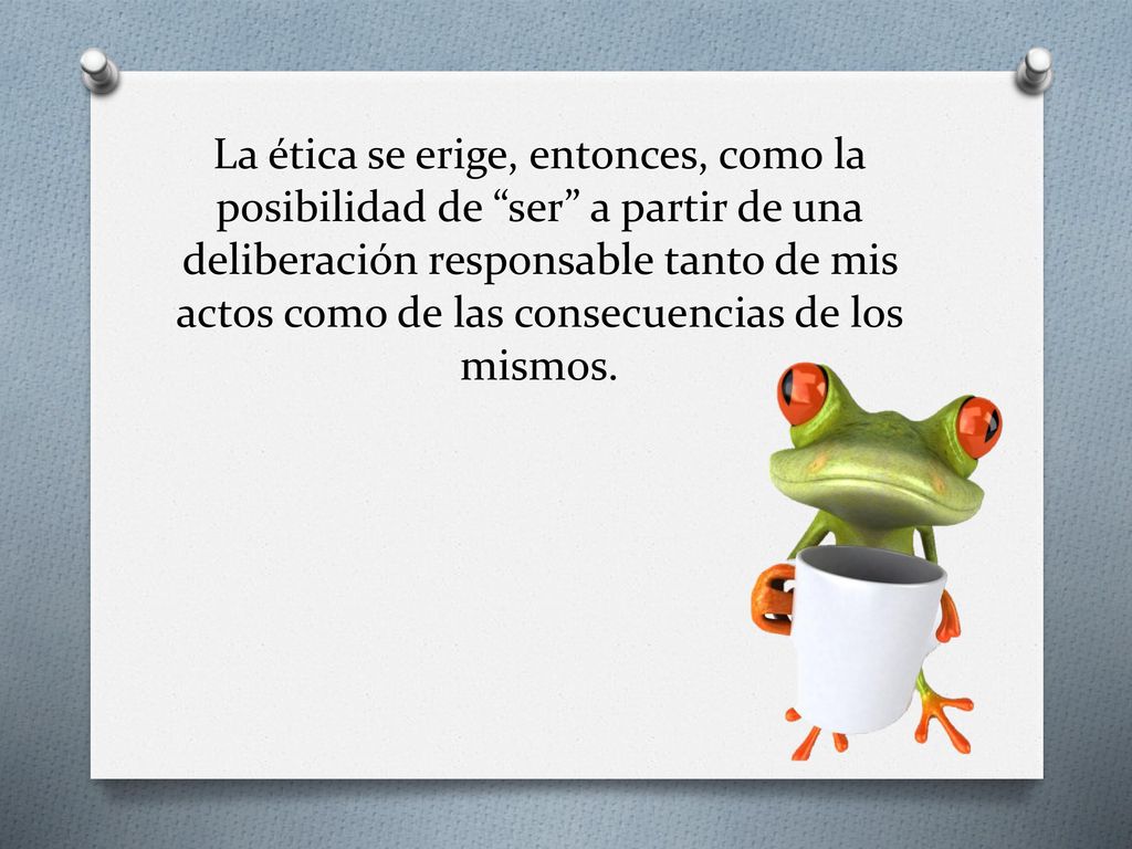La ética se erige, entonces, como la posibilidad de ser a partir de una deliberación responsable tanto de mis actos como de las consecuencias de los mismos.