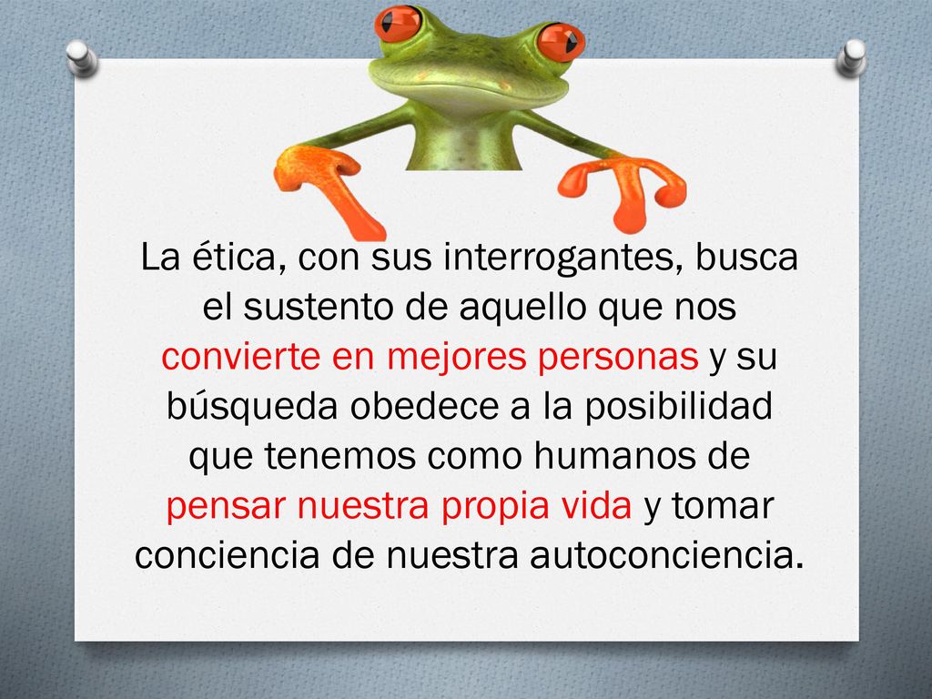 La ética, con sus interrogantes, busca el sustento de aquello que nos convierte en mejores personas y su búsqueda obedece a la posibilidad que tenemos como humanos de pensar nuestra propia vida y tomar conciencia de nuestra autoconciencia.