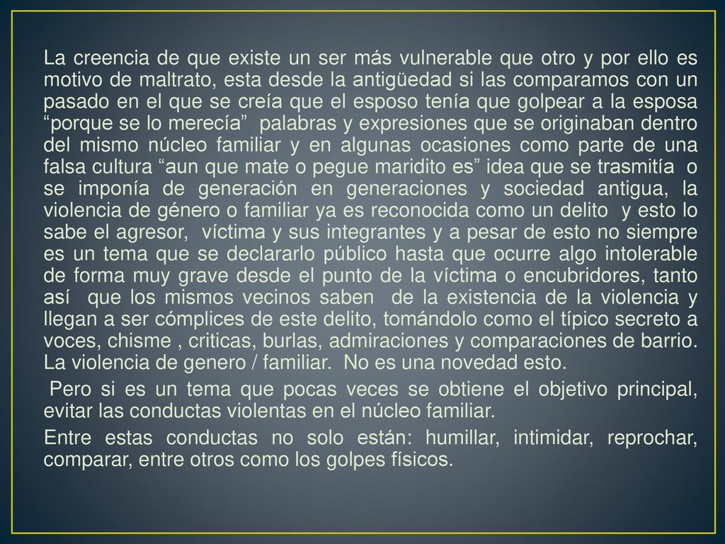 La creencia de que existe un ser más vulnerable que otro y por ello es motivo de maltrato, esta desde la antigüedad si las comparamos con un pasado en el que se creía que el esposo tenía que golpear a la esposa porque se lo merecía palabras y expresiones que se originaban dentro del mismo núcleo familiar y en algunas ocasiones como parte de una falsa cultura aun que mate o pegue maridito es idea que se trasmitía o se imponía de generación en generaciones y sociedad antigua, la violencia de género o familiar ya es reconocida como un delito y esto lo sabe el agresor, víctima y sus integrantes y a pesar de esto no siempre es un tema que se declararlo público hasta que ocurre algo intolerable de forma muy grave desde el punto de la víctima o encubridores, tanto así que los mismos vecinos saben de la existencia de la violencia y llegan a ser cómplices de este delito, tomándolo como el típico secreto a voces, chisme , criticas, burlas, admiraciones y comparaciones de barrio.
