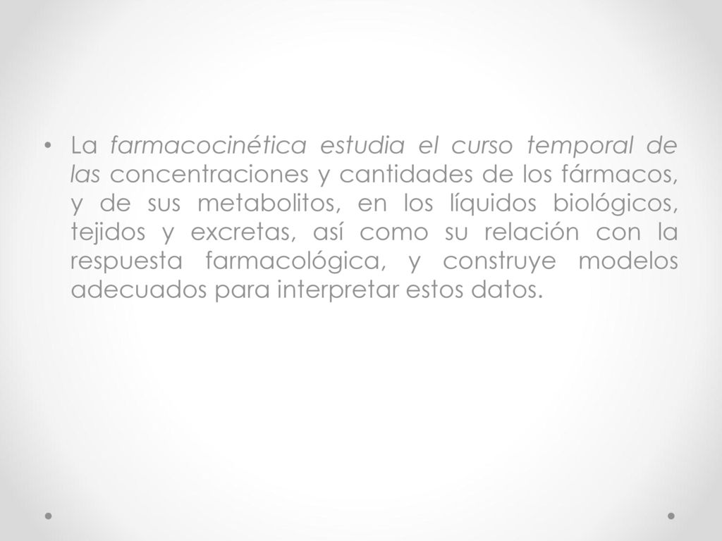 La farmacocinética estudia el curso temporal de las concentraciones y cantidades de los fármacos, y de sus metabolitos, en los líquidos biológicos, tejidos y excretas, así como su relación con la respuesta farmacológica, y construye modelos adecuados para interpretar estos datos.