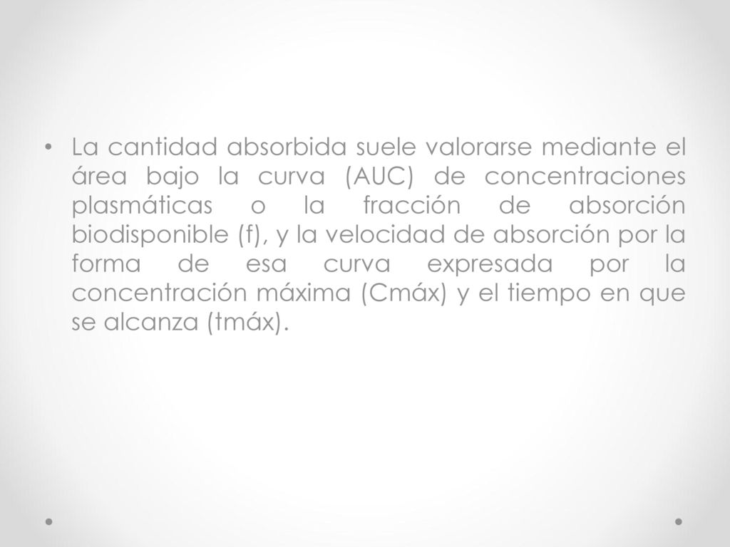 La cantidad absorbida suele valorarse mediante el área bajo la curva (AUC) de concentraciones plasmáticas o la fracción de absorción biodisponible (f), y la velocidad de absorción por la forma de esa curva expresada por la concentración máxima (Cmáx) y el tiempo en que se alcanza (tmáx).