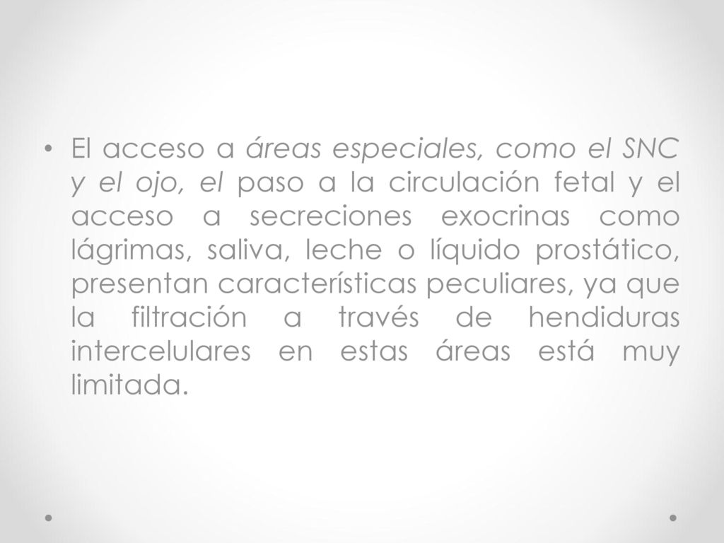 El acceso a áreas especiales, como el SNC y el ojo, el paso a la circulación fetal y el acceso a secreciones exocrinas como lágrimas, saliva, leche o líquido prostático, presentan características peculiares, ya que la filtración a través de hendiduras intercelulares en estas áreas está muy limitada.