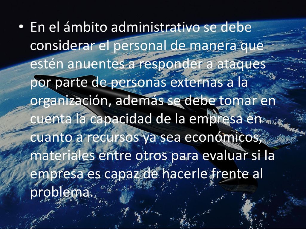 En el ámbito administrativo se debe considerar el personal de manera que estén anuentes a responder a ataques por parte de personas externas a la organización, además se debe tomar en cuenta la capacidad de la empresa en cuanto a recursos ya sea económicos, materiales entre otros para evaluar si la empresa es capaz de hacerle frente al problema.