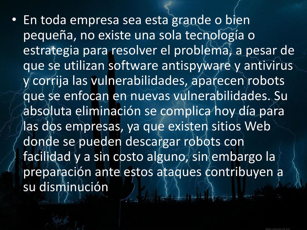 En toda empresa sea esta grande o bien pequeña, no existe una sola tecnología o estrategia para resolver el problema, a pesar de que se utilizan software antispyware y antivirus y corrija las vulnerabilidades, aparecen robots que se enfocan en nuevas vulnerabilidades.