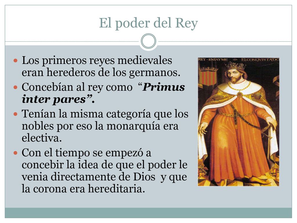 El poder del Rey Los primeros reyes medievales eran herederos de los germanos. Concebían al rey como Primus inter pares .