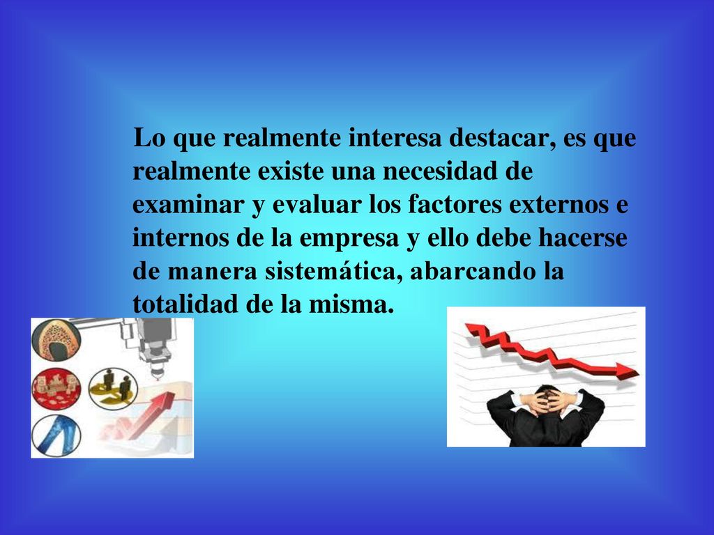 Lo que realmente interesa destacar, es que realmente existe una necesidad de examinar y evaluar los factores externos e internos de la empresa y ello debe hacerse de manera sistemática, abarcando la totalidad de la misma.