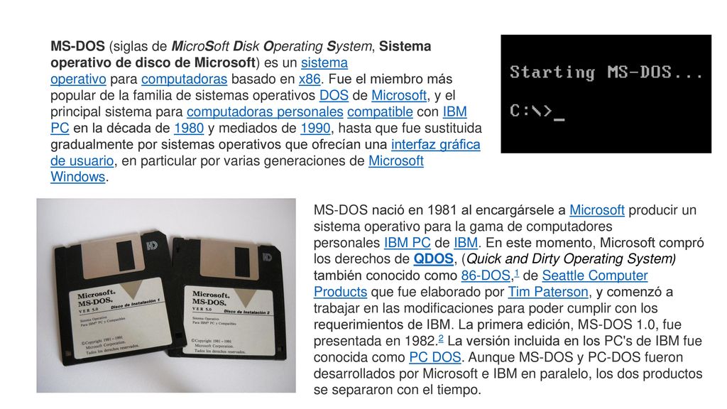 MS-DOS (siglas de MicroSoft Disk Operating System, Sistema operativo de disco de Microsoft) es un sistema operativo para computadoras basado en x86. Fue el miembro más popular de la familia de sistemas operativos DOS de Microsoft, y el principal sistema para computadoras personales compatible con IBM PC en la década de 1980 y mediados de 1990, hasta que fue sustituida gradualmente por sistemas operativos que ofrecían una interfaz gráfica de usuario, en particular por varias generaciones de Microsoft Windows.