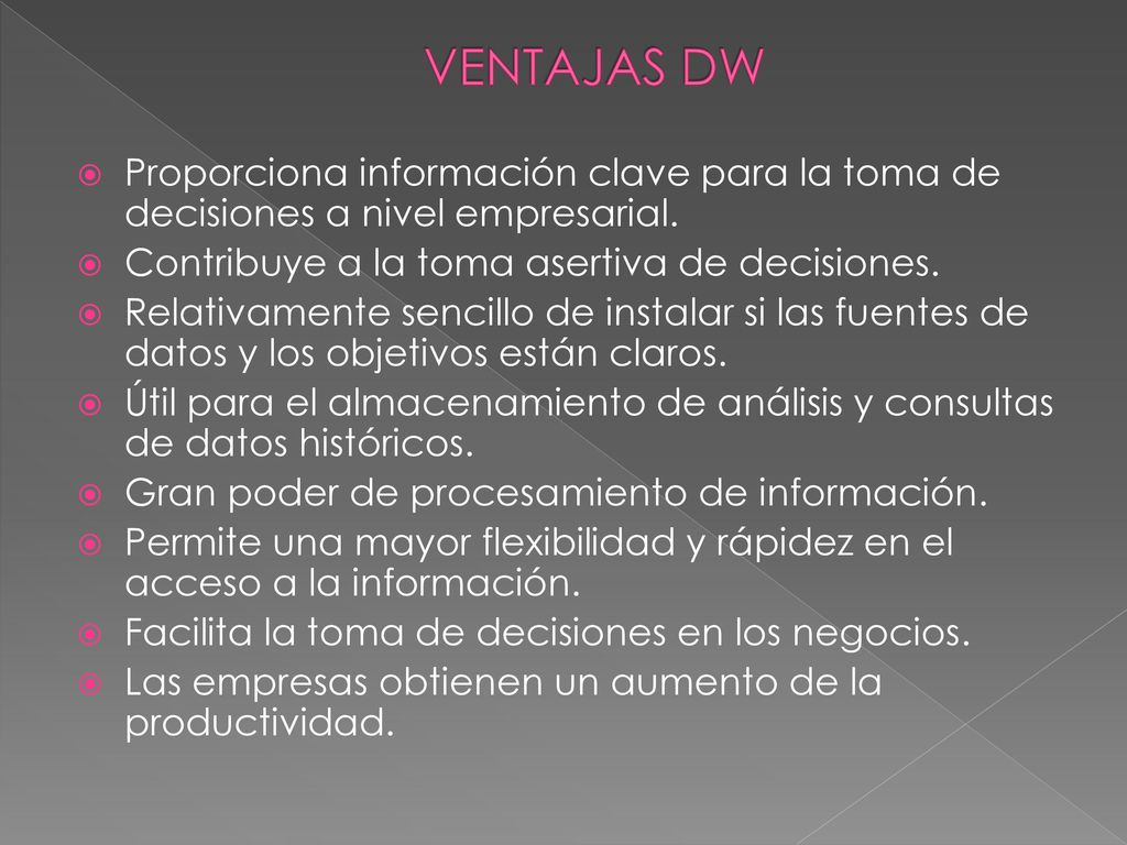 VENTAJAS DW Proporciona información clave para la toma de decisiones a nivel empresarial. Contribuye a la toma asertiva de decisiones.