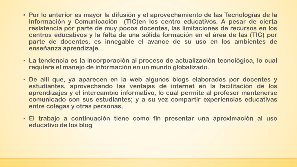 Por lo anterior es mayor la difusión y el aprovechamiento de las Tecnologías de la Información y Comunicación (TIC)en los centro educativos. A pesar de cierta resistencia por parte de muy pocos docentes, las limitaciones de recursos en los centros educativos y la falta de una sólida formación en el área de las (TIC) por parte de docentes, es innegable el avance de su uso en los ambientes de enseñanza aprendizaje.