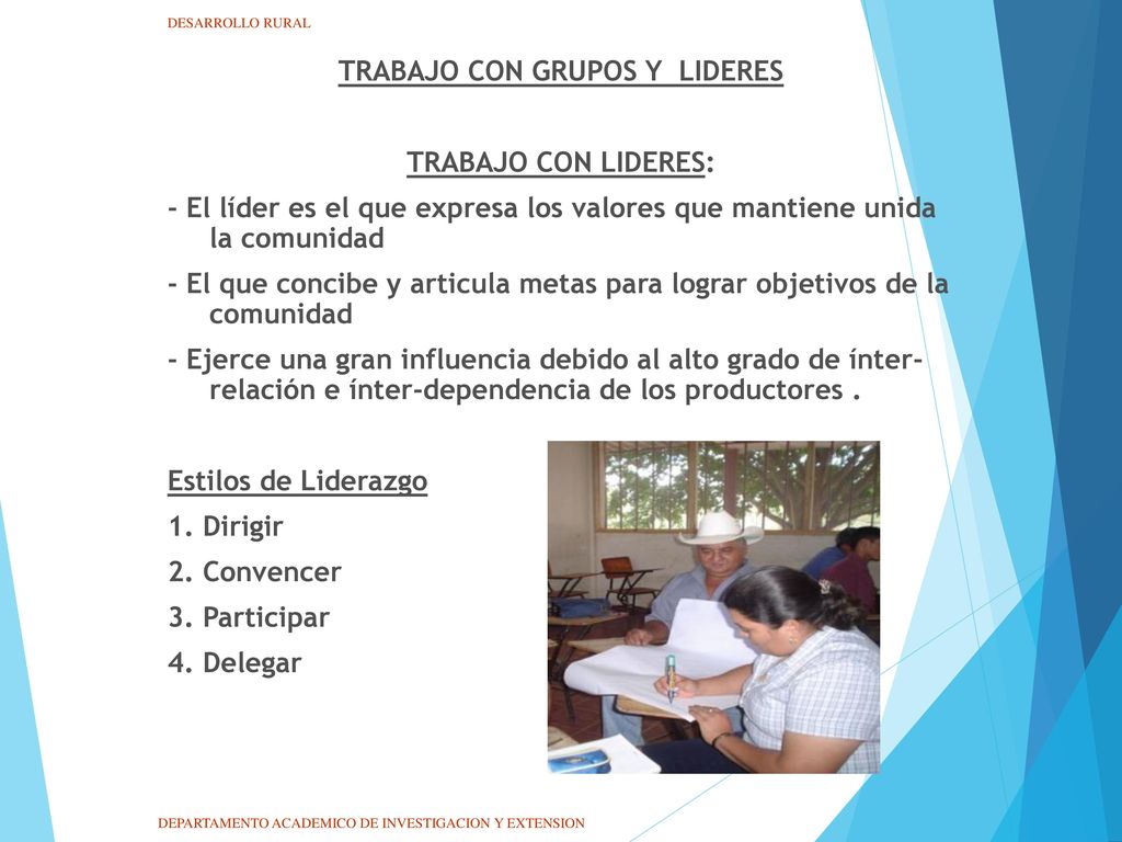 TRABAJO CON GRUPOS Y LIDERES TRABAJO CON LIDERES: - El líder es el que expresa los valores que mantiene unida la comunidad - El que concibe y articula metas para lograr objetivos de la comunidad - Ejerce una gran influencia debido al alto grado de ínter- relación e ínter-dependencia de los productores . Estilos de Liderazgo 1. Dirigir 2. Convencer 3. Participar 4. Delegar