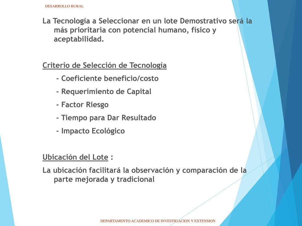 La Tecnología a Seleccionar en un lote Demostrativo será la más prioritaria con potencial humano, físico y aceptabilidad. Criterio de Selección de Tecnología - Coeficiente beneficio/costo - Requerimiento de Capital - Factor Riesgo - Tiempo para Dar Resultado - Impacto Ecológico Ubicación del Lote : La ubicación facilitará la observación y comparación de la parte mejorada y tradicional