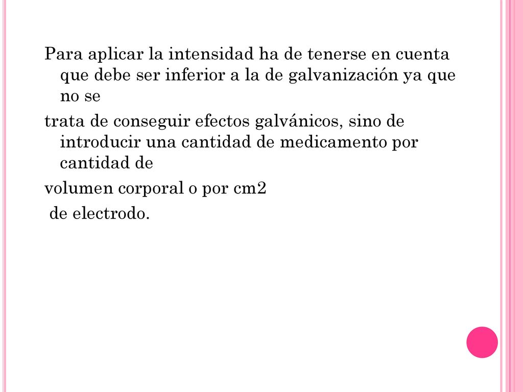 Para aplicar la intensidad ha de tenerse en cuenta que debe ser inferior a la de galvanización ya que no se trata de conseguir efectos galvánicos, sino de introducir una cantidad de medicamento por cantidad de volumen corporal o por cm2 de electrodo.
