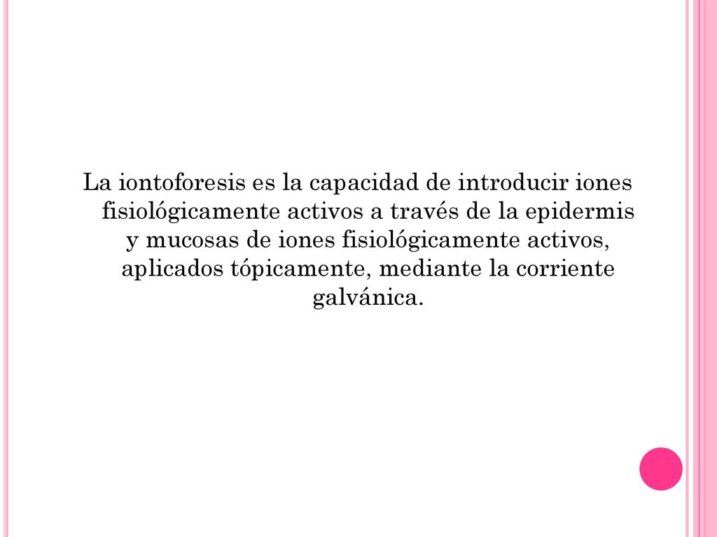 La iontoforesis es la capacidad de introducir iones fisiológicamente activos a través de la epidermis y mucosas de iones fisiológicamente activos, aplicados tópicamente, mediante la corriente galvánica.