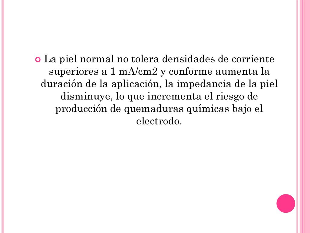 La piel normal no tolera densidades de corriente superiores a 1 mA/cm2 y conforme aumenta la duración de la aplicación, la impedancia de la piel disminuye, lo que incrementa el riesgo de producción de quemaduras químicas bajo el electrodo.