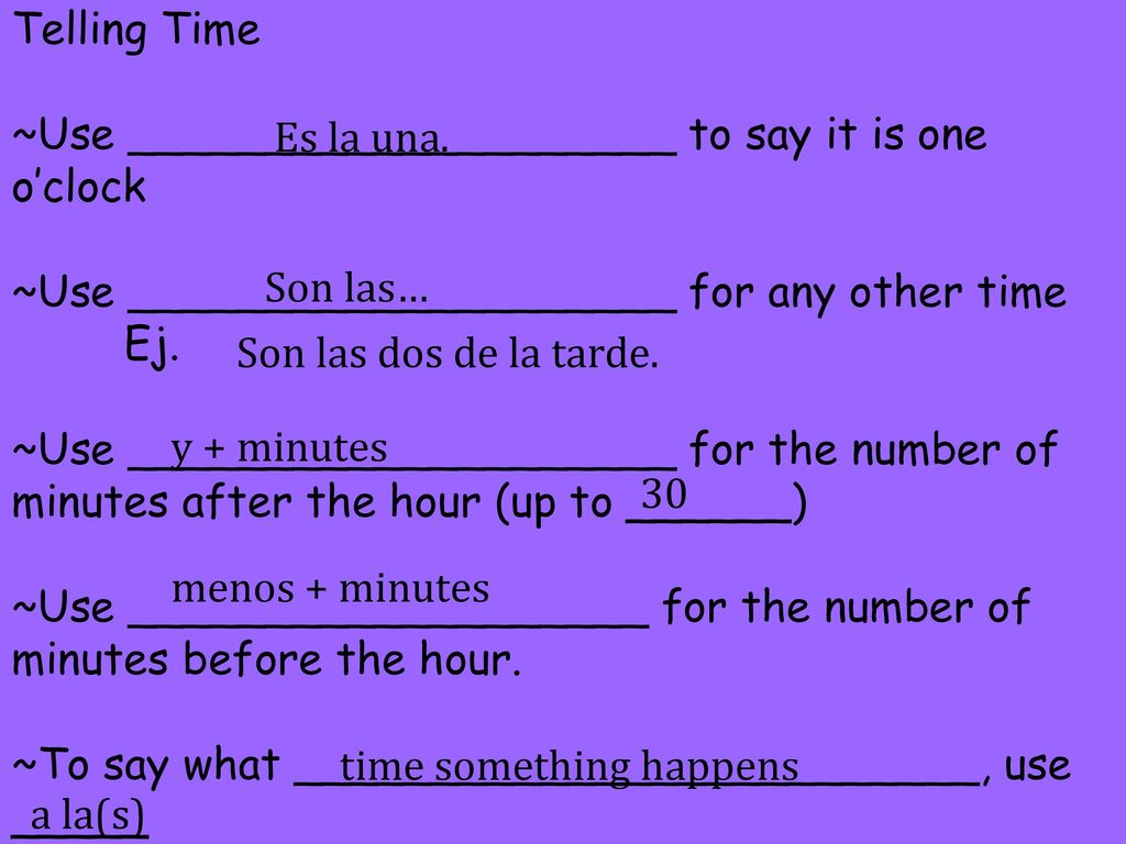 Telling Time ~Use ____________________ to say it is one o’clock ~Use ____________________ for any other time Ej. ~Use ____________________ for the number of minutes after the hour (up to ______) ~Use ___________________ for the number of minutes before the hour. ~To say what _________________________, use _____