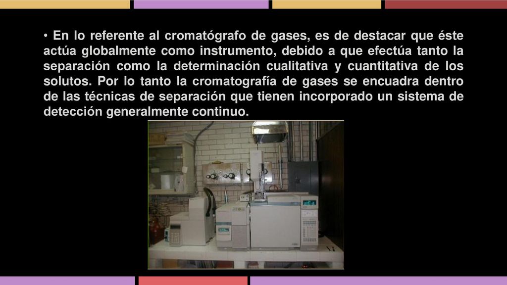 • En lo referente al cromatógrafo de gases, es de destacar que éste actúa globalmente como instrumento, debido a que efectúa tanto la separación como la determinación cualitativa y cuantitativa de los solutos.