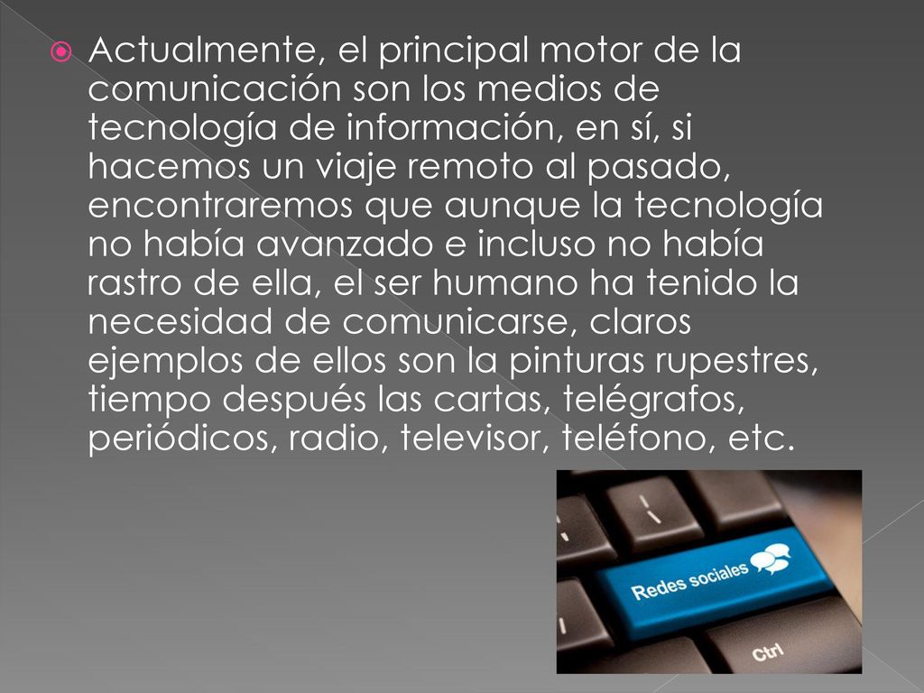 Actualmente, el principal motor de la comunicación son los medios de tecnología de información, en sí, si hacemos un viaje remoto al pasado, encontraremos que aunque la tecnología no había avanzado e incluso no había rastro de ella, el ser humano ha tenido la necesidad de comunicarse, claros ejemplos de ellos son la pinturas rupestres, tiempo después las cartas, telégrafos, periódicos, radio, televisor, teléfono, etc.